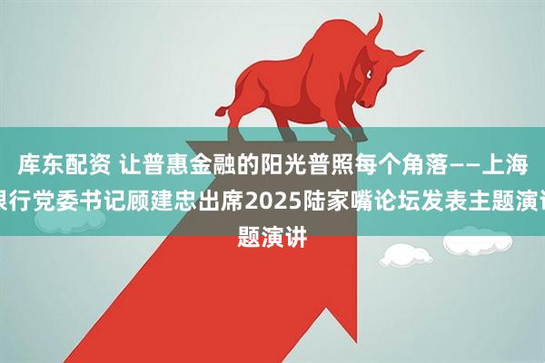 库东配资 让普惠金融的阳光普照每个角落——上海银行党委书记顾建忠出席2025陆家嘴论坛发表主题演讲