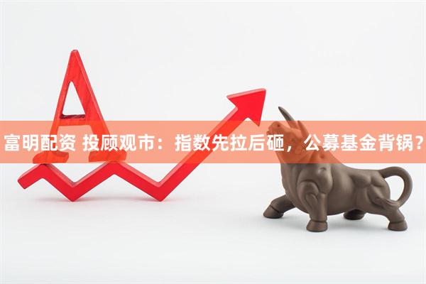 富明配资 投顾观市：指数先拉后砸，公募基金背锅？