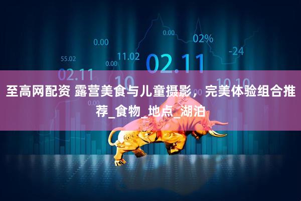 至高网配资 露营美食与儿童摄影，完美体验组合推荐_食物_地点_湖泊