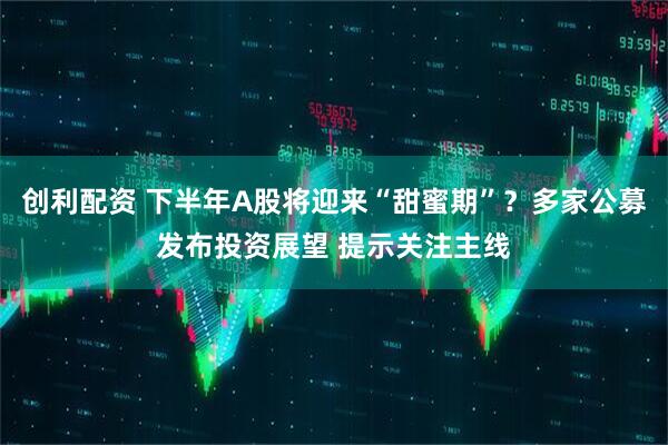创利配资 下半年A股将迎来“甜蜜期”？多家公募发布投资展望 提示关注主线