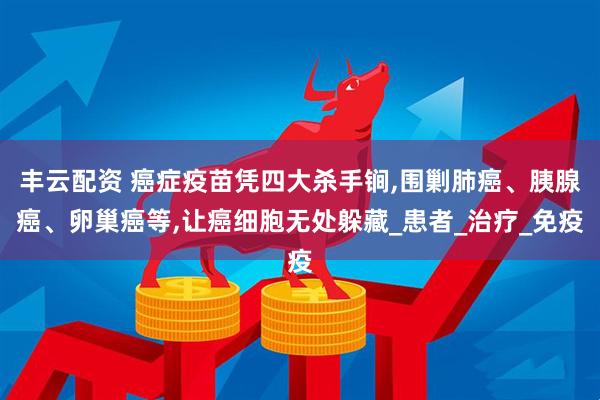 丰云配资 癌症疫苗凭四大杀手锏,围剿肺癌、胰腺癌、卵巢癌等,让癌细胞无处躲藏_患者_治疗_免疫