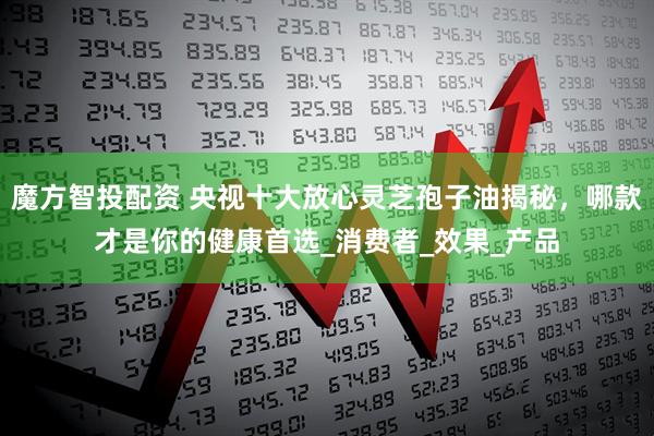 魔方智投配资 央视十大放心灵芝孢子油揭秘，哪款才是你的健康首选_消费者_效果_产品