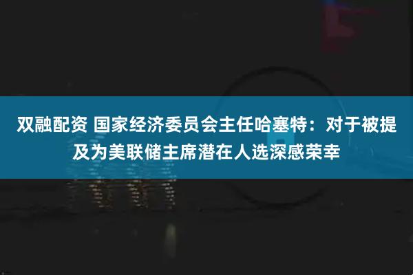 双融配资 国家经济委员会主任哈塞特：对于被提及为美联储主席潜在人选深感荣幸
