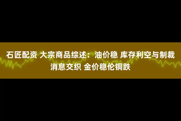 石匠配资 大宗商品综述：油价稳 库存利空与制裁消息交织 金价稳伦铜跌