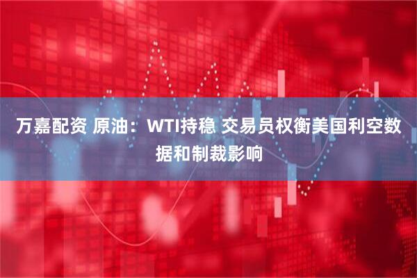 万嘉配资 原油：WTI持稳 交易员权衡美国利空数据和制裁影响