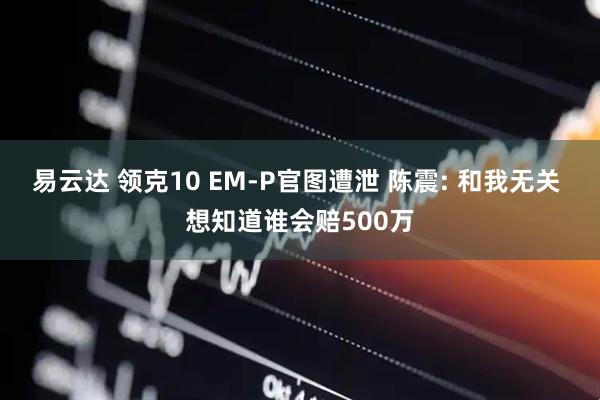 易云达 领克10 EM-P官图遭泄 陈震: 和我无关 想知道谁会赔500万