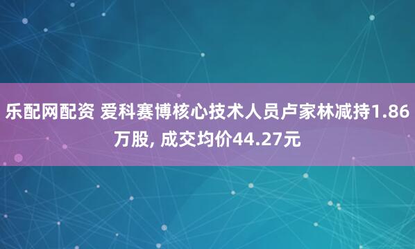 乐配网配资 爱科赛博核心技术人员卢家林减持1.86万股, 成交均价44.27元