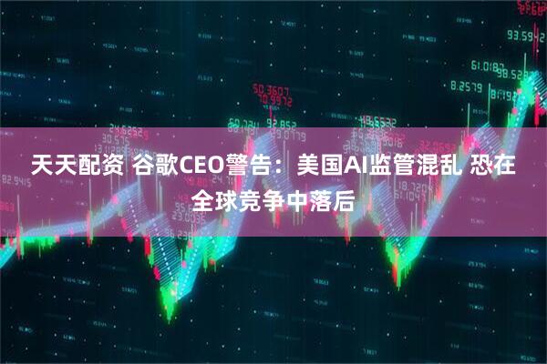 天天配资 谷歌CEO警告：美国AI监管混乱 恐在全球竞争中落后