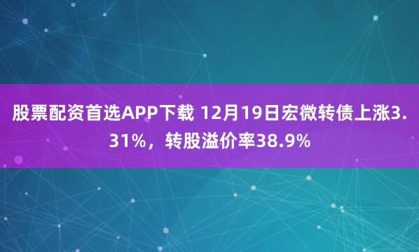 股票配资首选APP下载 12月19日宏微转债上涨3.31%，转股溢价率38.9%