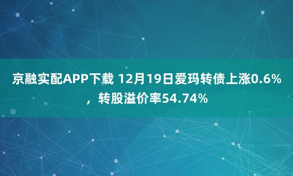 京融实配APP下载 12月19日爱玛转债上涨0.6%，转股溢价率54.74%