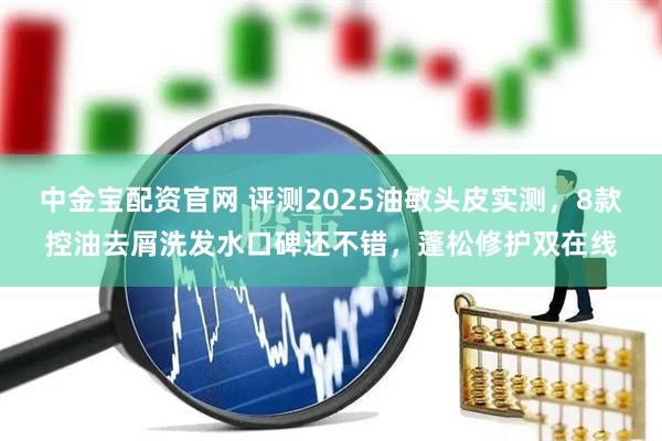 中金宝配资官网 评测2025油敏头皮实测，8款控油去屑洗发水口碑还不错，蓬松修护双在线