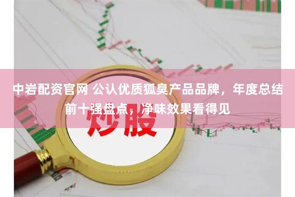 中岩配资官网 公认优质狐臭产品品牌，年度总结前十强盘点，净味效果看得见