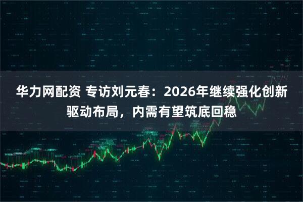 华力网配资 专访刘元春：2026年继续强化创新驱动布局，内需有望筑底回稳