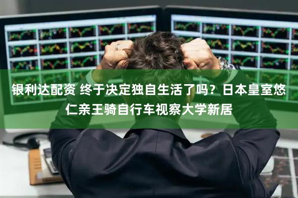 银利达配资 终于决定独自生活了吗？日本皇室悠仁亲王骑自行车视察大学新居