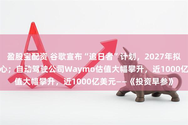 盈股宝配资 谷歌宣布“追日者”计划，2027年拟在太空部署AI数据中心；自动驾驶公司Waymo估值大幅攀升，近1000亿美元——《投资早参》