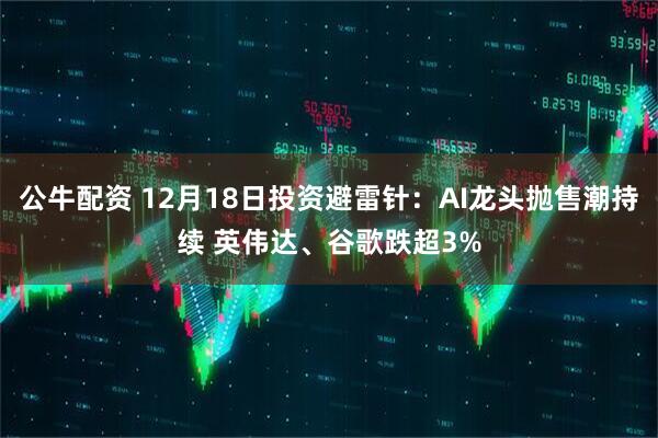 公牛配资 12月18日投资避雷针：AI龙头抛售潮持续 英伟达、谷歌跌超3%