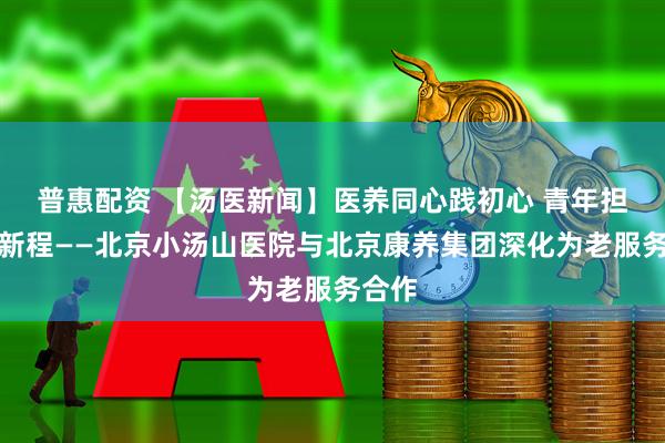 普惠配资 【汤医新闻】医养同心践初心 青年担当启新程——北京小汤山医院与北京康养集团深化为老服务合作