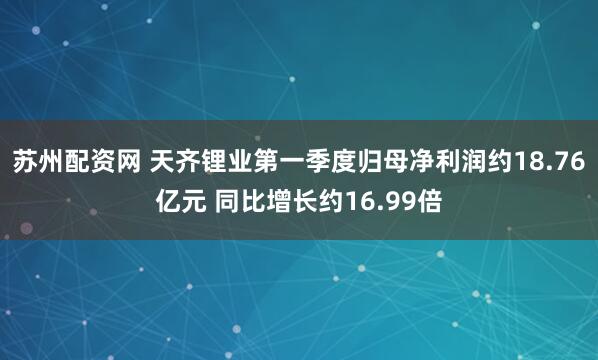 苏州配资网 天齐锂业第一季度归母净利润约18.76亿元 同比增长约16.99倍